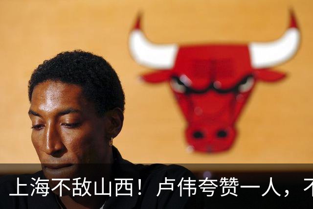 上海不敌山西！卢伟夸赞一人，不是古德温，也不是王哲林和拉塞尔