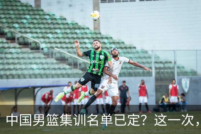 中国男篮集训名单已定？这一次，郭士强为世界杯一搏，12 人会有谁