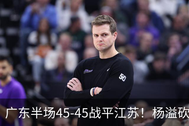 广东半场45-45战平江苏！杨溢砍12分，徐杰又梦游，杜锋现场观战