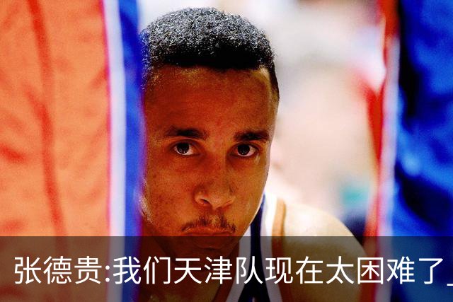 张德贵:我们天津队现在太困难了 大家都生病了