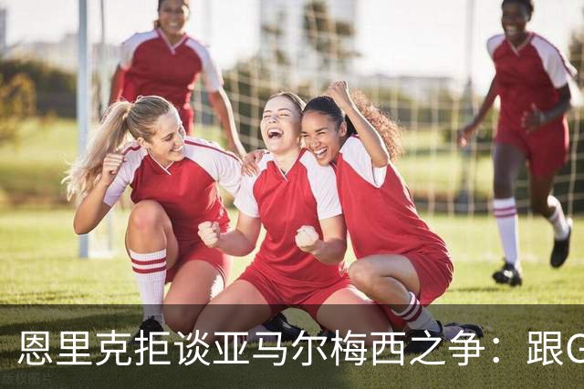 恩里克拒谈亚马尔梅西之争：跟GOAT比没人能赢