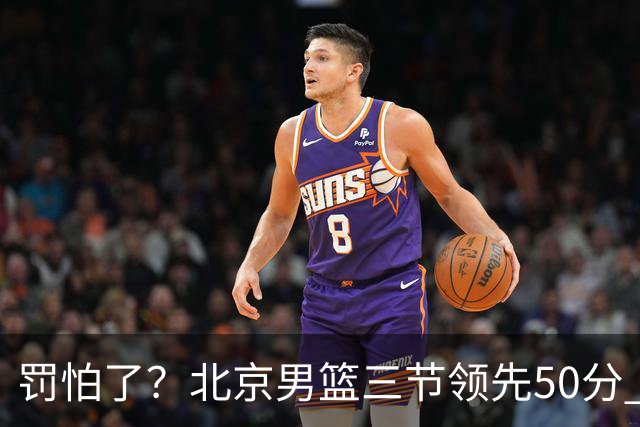 罚怕了？北京男篮三节领先50分 李楠为何仍不收手