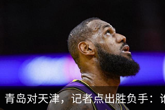 青岛对天津，记者点出胜负手：谁先在外线找到准星