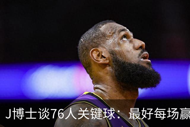 J博士谈76人关键球：最好每场赢20分，就不用打到最后